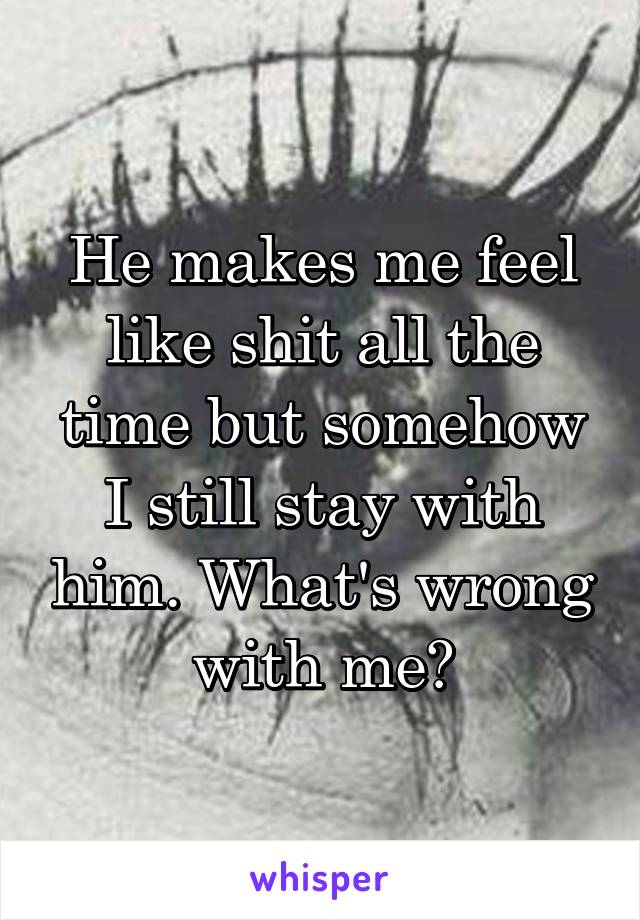 He makes me feel like shit all the time but somehow I still stay with him. What's wrong with me?