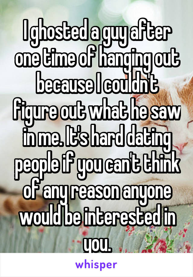I ghosted a guy after one time of hanging out because I couldn't figure out what he saw in me. It's hard dating people if you can't think of any reason anyone would be interested in you.
