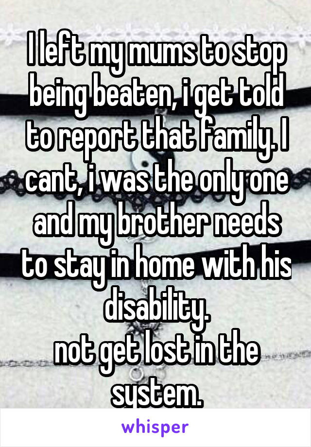 I left my mums to stop being beaten, i get told to report that family. I cant, i was the only one and my brother needs to stay in home with his disability.
not get lost in the system.