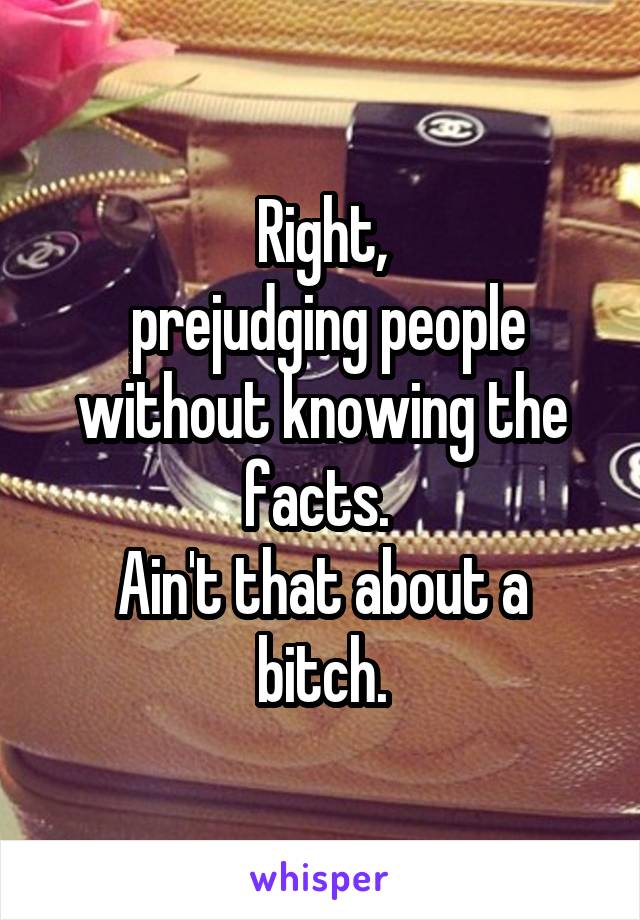 Right,
 prejudging people without knowing the facts. 
Ain't that about a bitch.