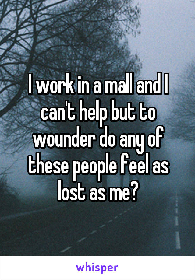 I work in a mall and I can't help but to wounder do any of these people feel as lost as me?