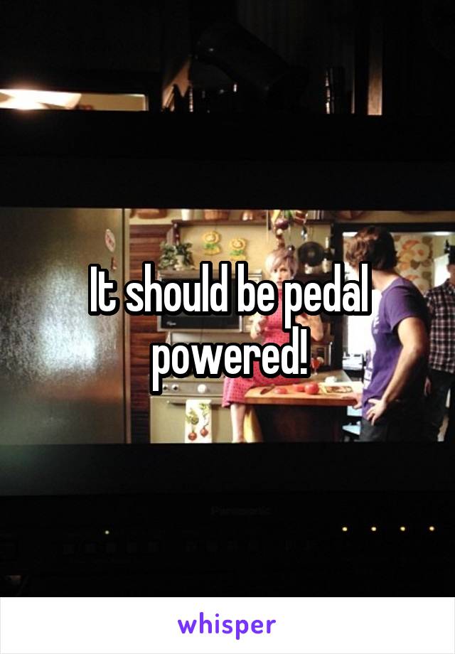 It should be pedal powered!