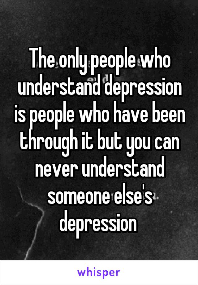 The only people who understand depression is people who have been through it but you can never understand someone else's depression 