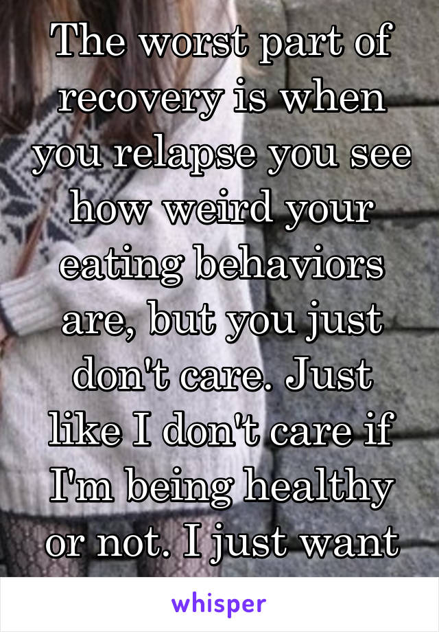 The worst part of recovery is when you relapse you see how weird your eating behaviors are, but you just don't care. Just like I don't care if I'm being healthy or not. I just want to be thin.