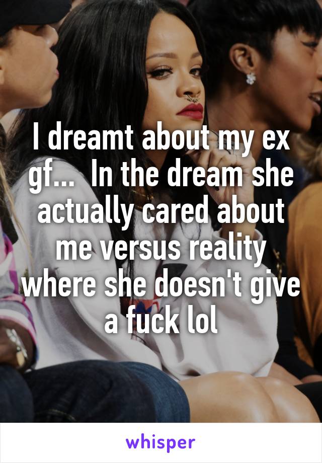 I dreamt about my ex gf...  In the dream she actually cared about me versus reality where she doesn't give a fuck lol