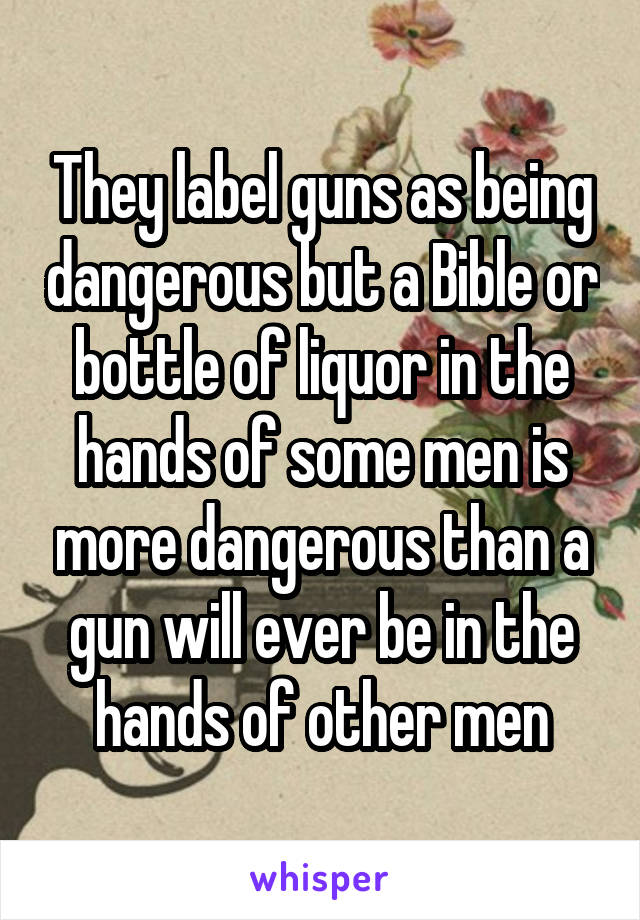 They label guns as being dangerous but a Bible or bottle of liquor in the hands of some men is more dangerous than a gun will ever be in the hands of other men