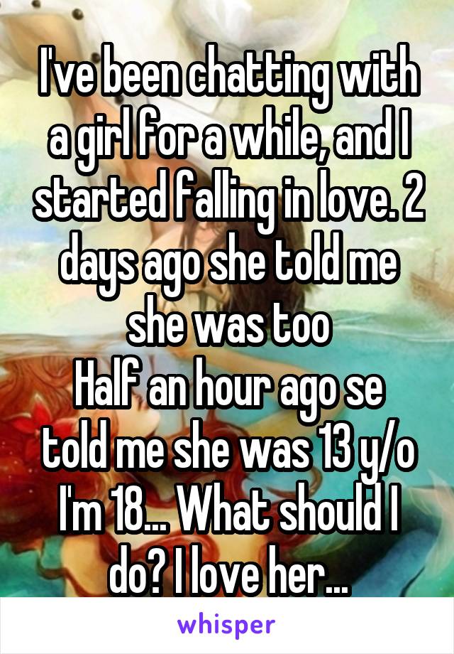 I've been chatting with a girl for a while, and I started falling in love. 2 days ago she told me she was too
Half an hour ago se told me she was 13 y/o
I'm 18... What should I do? I love her...