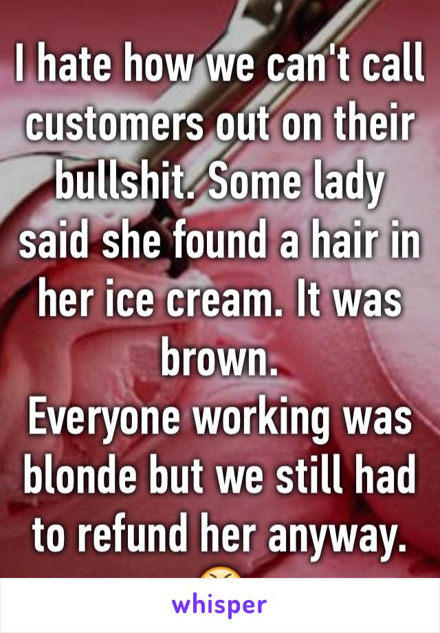 I hate how we can't call customers out on their bullshit. Some lady said she found a hair in her ice cream. It was brown. 
Everyone working was blonde but we still had to refund her anyway. 😤