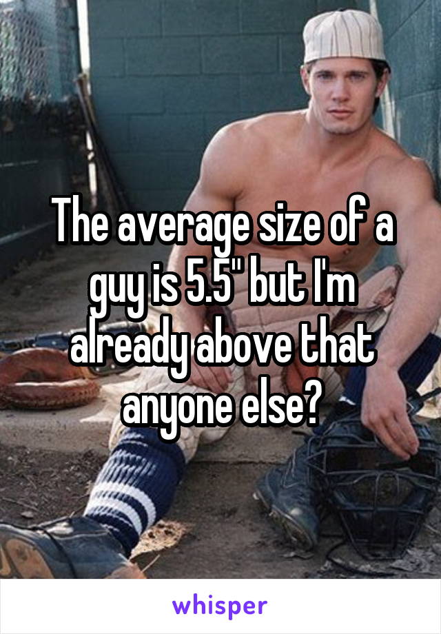 The average size of a guy is 5.5" but I'm already above that anyone else?