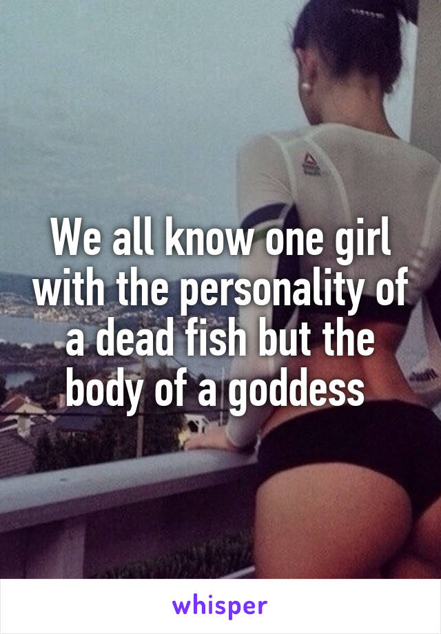 We all know one girl with the personality of a dead fish but the body of a goddess 