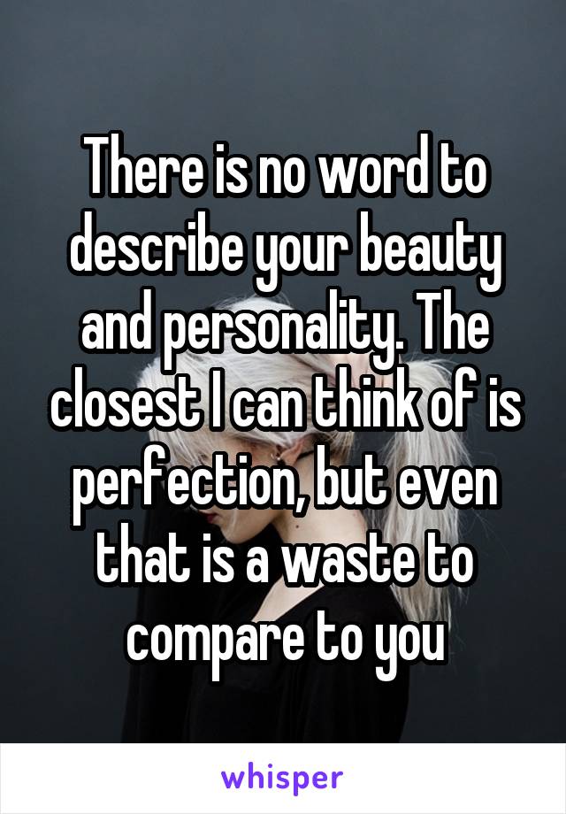 There is no word to describe your beauty and personality. The closest I can think of is perfection, but even that is a waste to compare to you