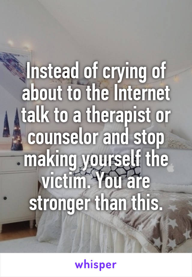 Instead of crying of about to the Internet talk to a therapist or counselor and stop making yourself the victim. You are stronger than this.