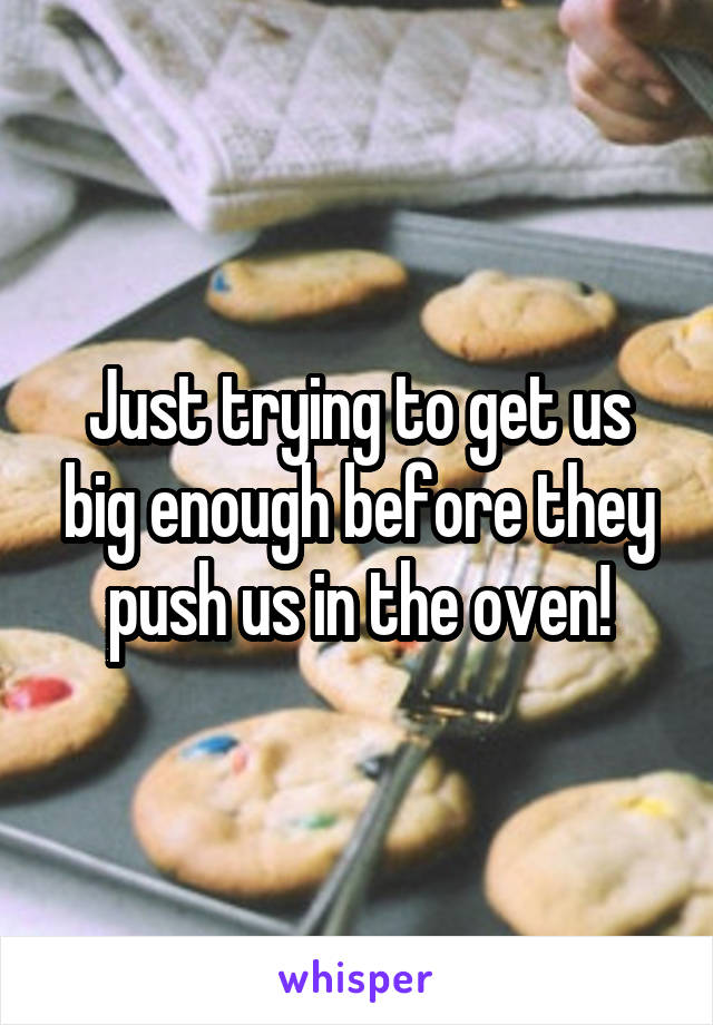 Just trying to get us big enough before they push us in the oven!