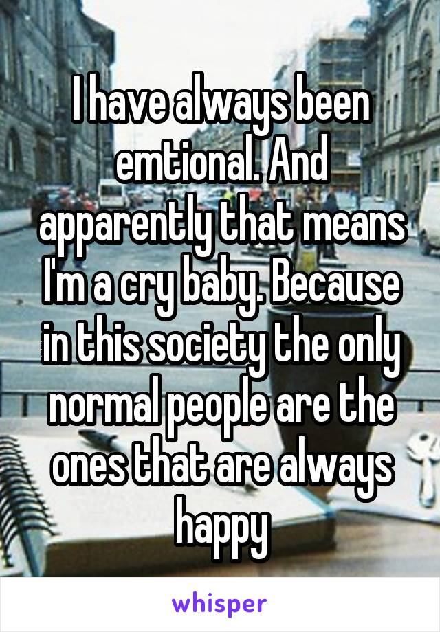 I have always been emtional. And apparently that means I'm a cry baby. Because in this society the only normal people are the ones that are always happy