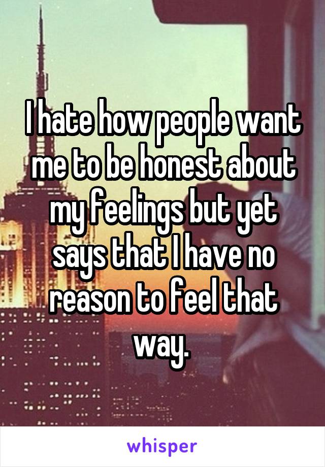 I hate how people want me to be honest about my feelings but yet says that I have no reason to feel that way. 