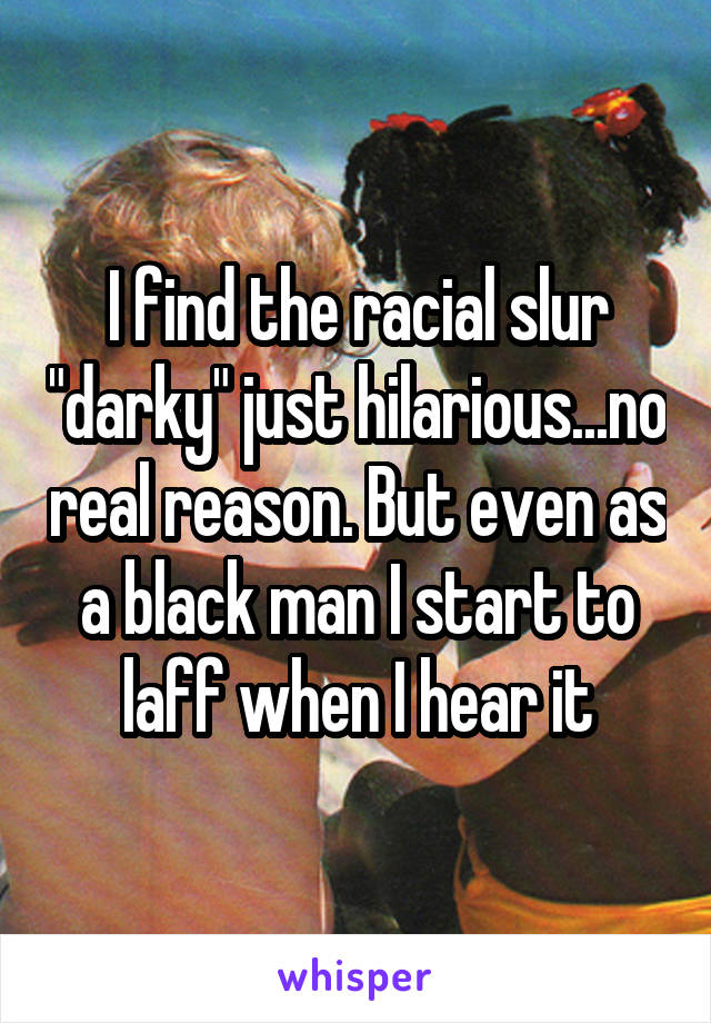 I find the racial slur "darky" just hilarious...no real reason. But even as a black man I start to laff when I hear it