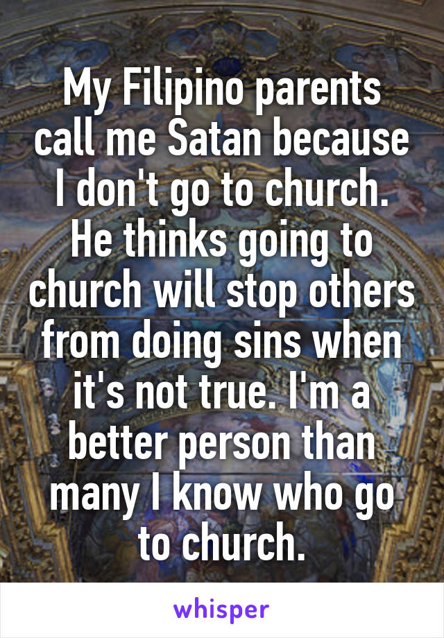 My Filipino parents call me Satan because I don't go to church. He thinks going to church will stop others from doing sins when it's not true. I'm a better person than many I know who go to church.