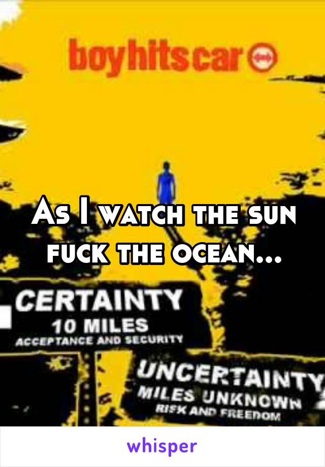 As I watch the sun fuck the ocean...