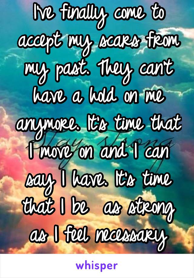 I've finally come to accept my scars from my past. They can't have a hold on me anymore. It's time that I move on and I can say I have. It's time that I be  as strong as I feel necessary now