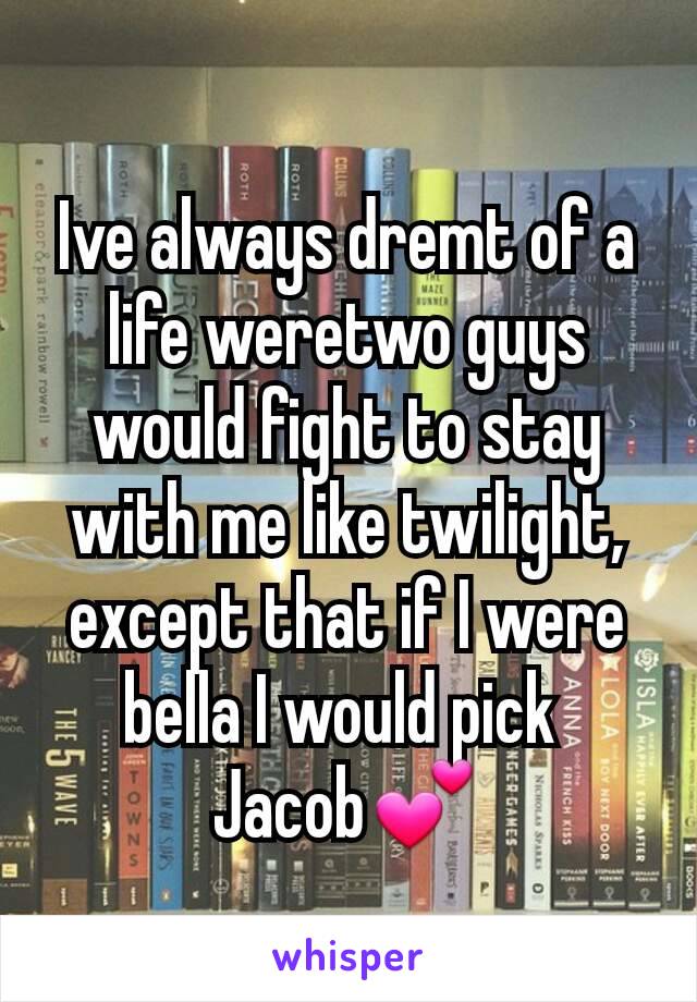 Ive always dremt of a life weretwo guys would fight to stay with me like twilight, except that if I were bella I would pick 
Jacob💕