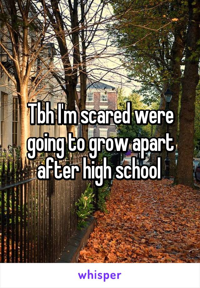 Tbh I'm scared were going to grow apart after high school 