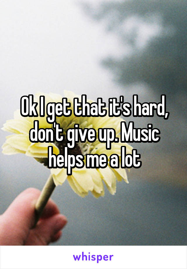 Ok I get that it's hard, don't give up. Music helps me a lot