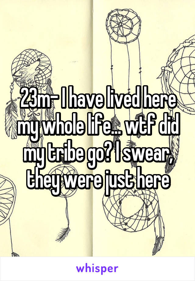 23m- I have lived here my whole life... wtf did my tribe go? I swear, they were just here