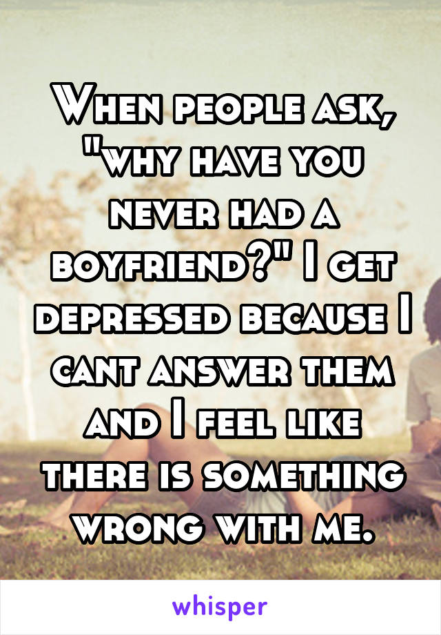 When people ask, "why have you never had a boyfriend?" I get depressed because I cant answer them and I feel like there is something wrong with me.