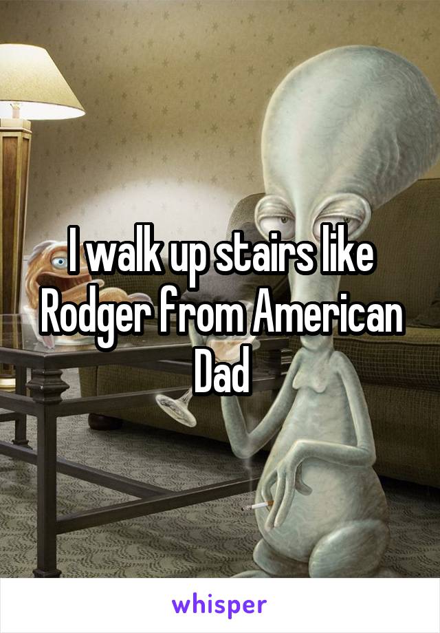 I walk up stairs like Rodger from American Dad