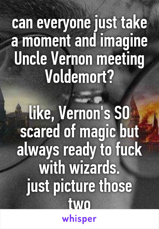 can everyone just take a moment and imagine Uncle Vernon meeting Voldemort?

like, Vernon's SO scared of magic but always ready to fuck with wizards.
just picture those two