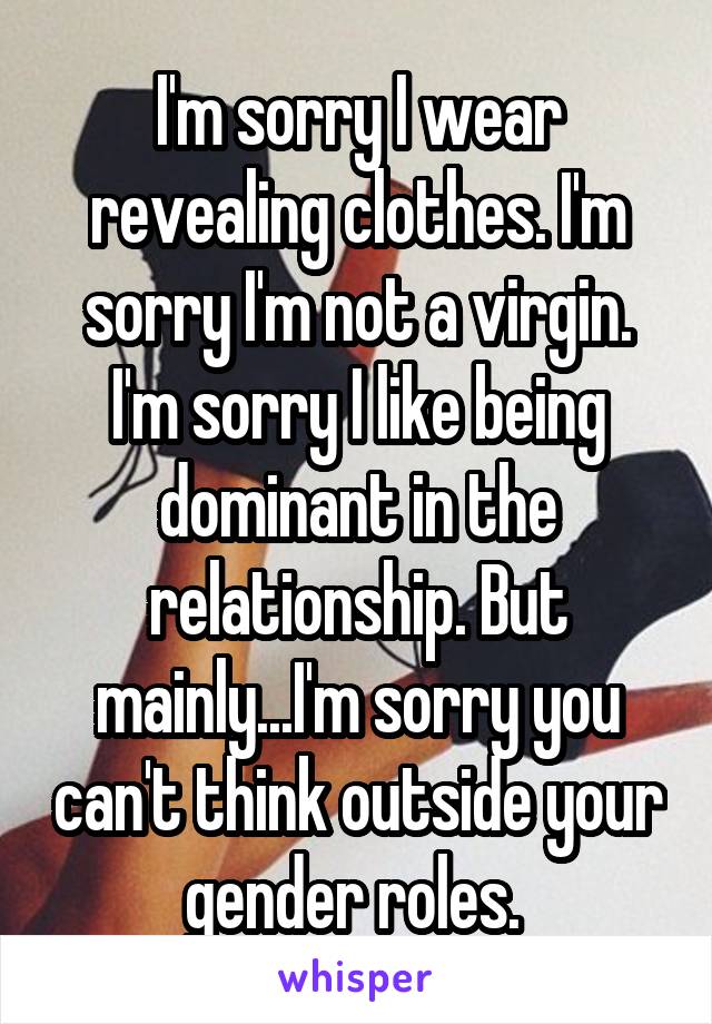 I'm sorry I wear revealing clothes. I'm sorry I'm not a virgin. I'm sorry I like being dominant in the relationship. But mainly...I'm sorry you can't think outside your gender roles. 