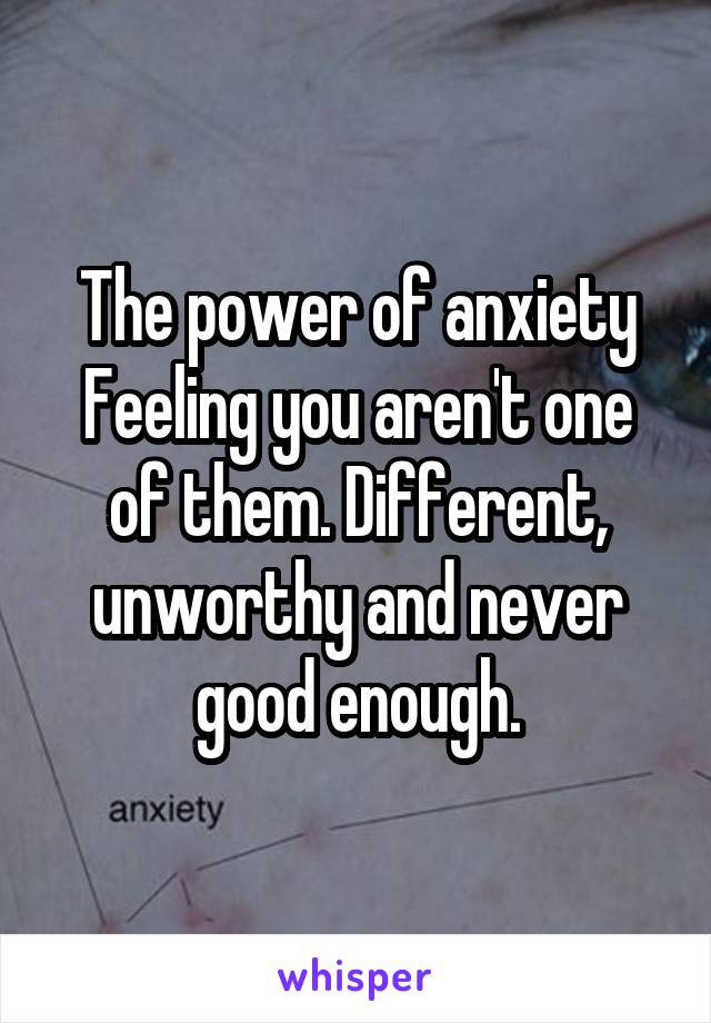 The power of anxiety
Feeling you aren't one of them. Different, unworthy and never good enough.