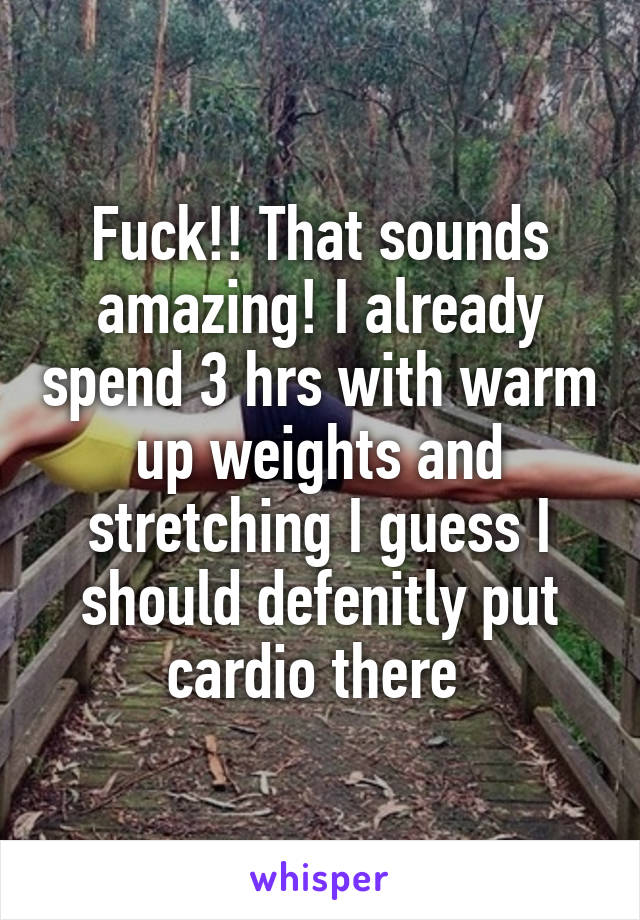 Fuck!! That sounds amazing! I already spend 3 hrs with warm up weights and stretching I guess I should defenitly put cardio there 