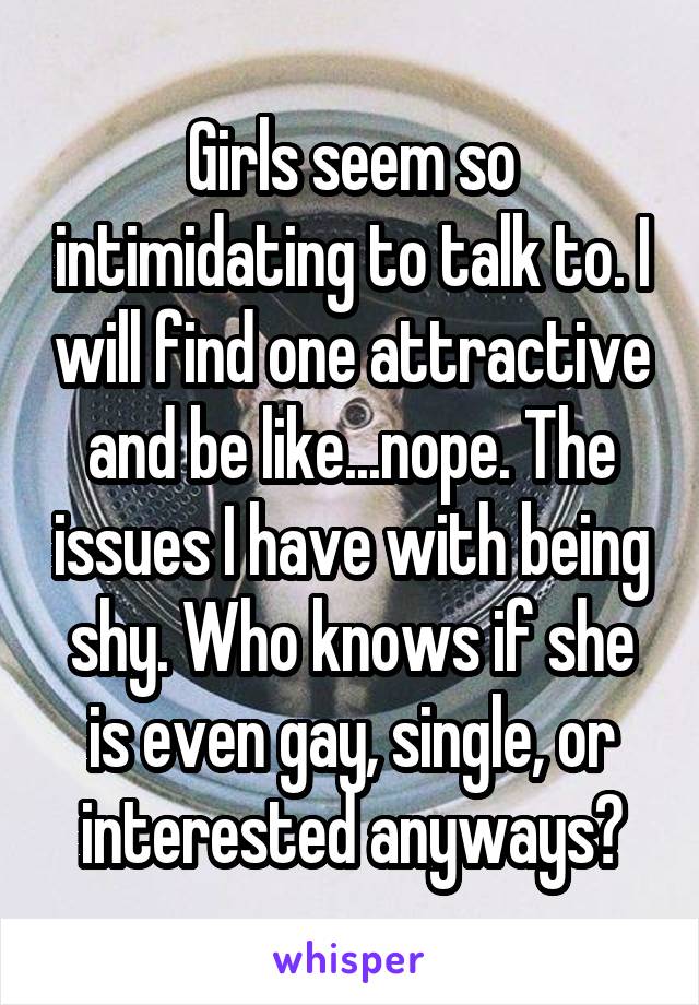 Girls seem so intimidating to talk to. I will find one attractive and be like...nope. The issues I have with being shy. Who knows if she is even gay, single, or interested anyways?