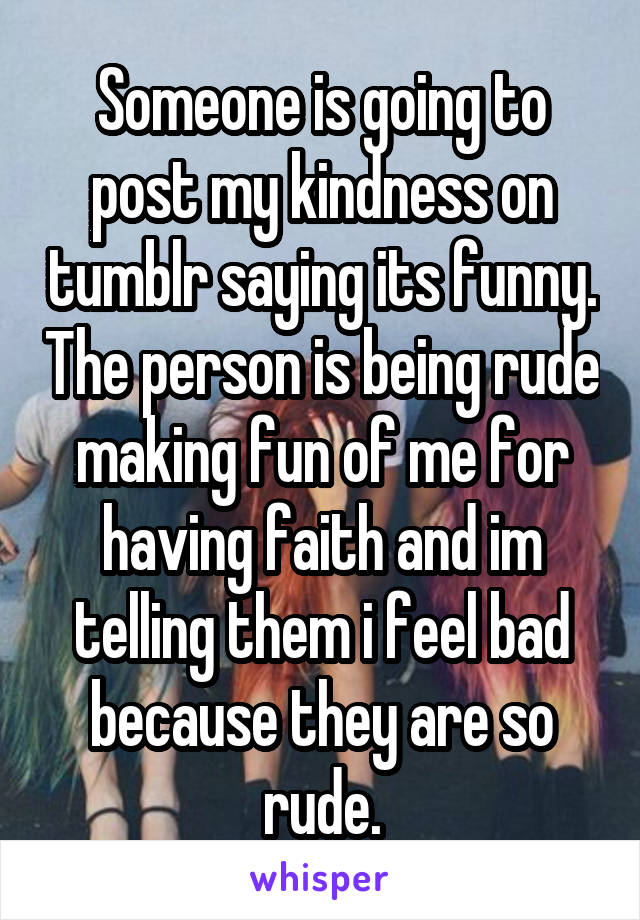 Someone is going to post my kindness on tumblr saying its funny. The person is being rude making fun of me for having faith and im telling them i feel bad because they are so rude.