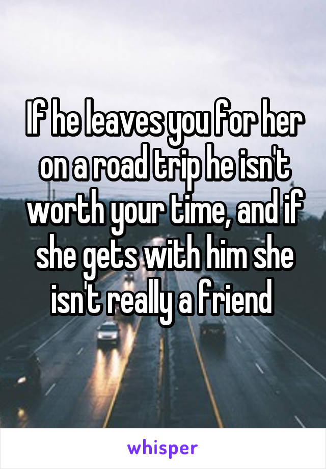 If he leaves you for her on a road trip he isn't worth your time, and if she gets with him she isn't really a friend 
