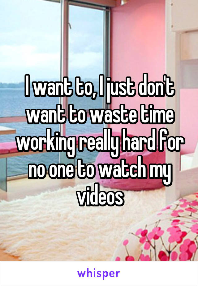 I want to, I just don't want to waste time working really hard for no one to watch my videos