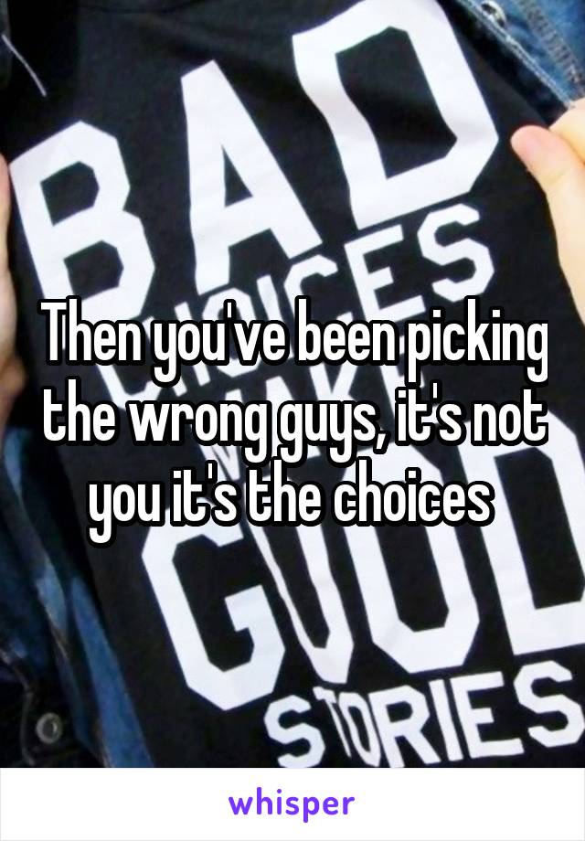 Then you've been picking the wrong guys, it's not you it's the choices 