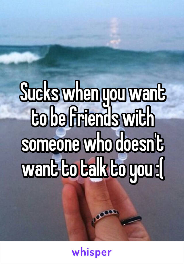 Sucks when you want to be friends with someone who doesn't want to talk to you :(