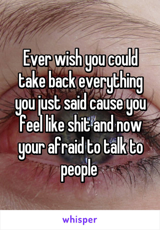 Ever wish you could take back everything you just said cause you feel like shit and now your afraid to talk to people 