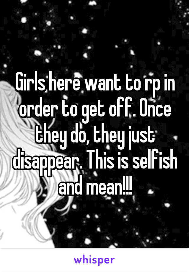 Girls here want to rp in order to get off. Once they do, they just disappear. This is selfish and mean!!!