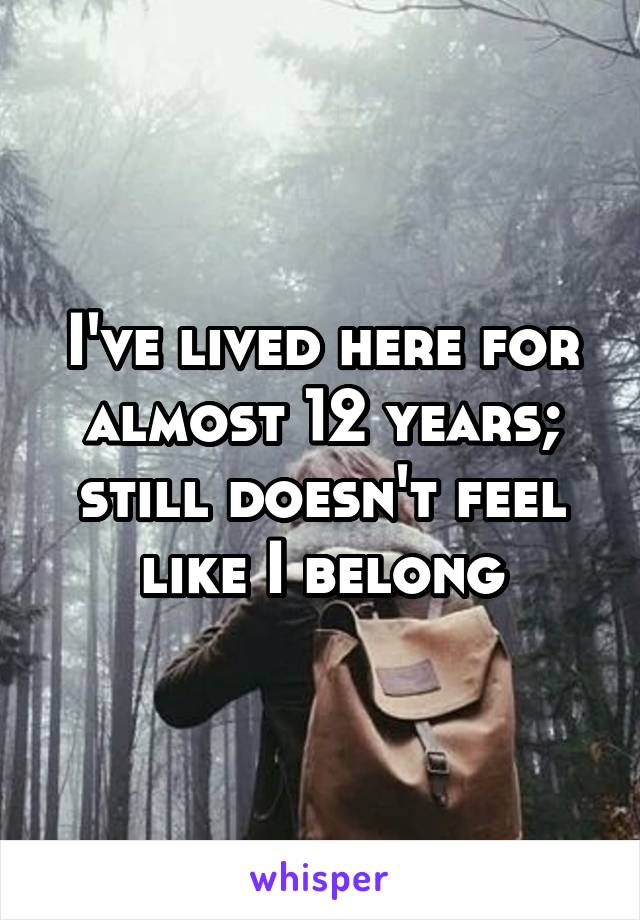 I've lived here for almost 12 years;
still doesn't feel like I belong