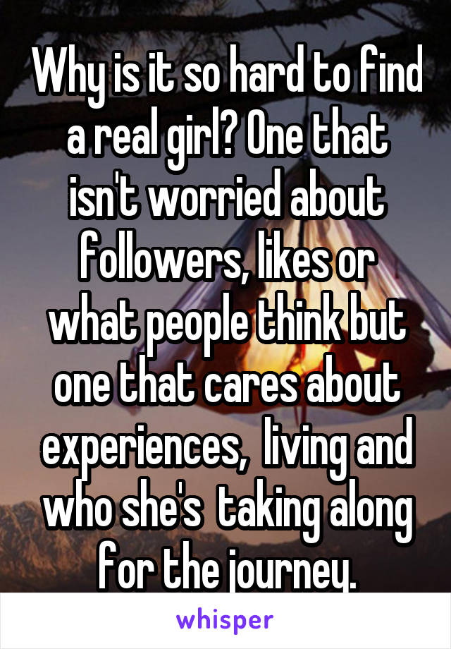 Why is it so hard to find a real girl? One that isn't worried about followers, likes or what people think but one that cares about experiences,  living and who she's  taking along for the journey.