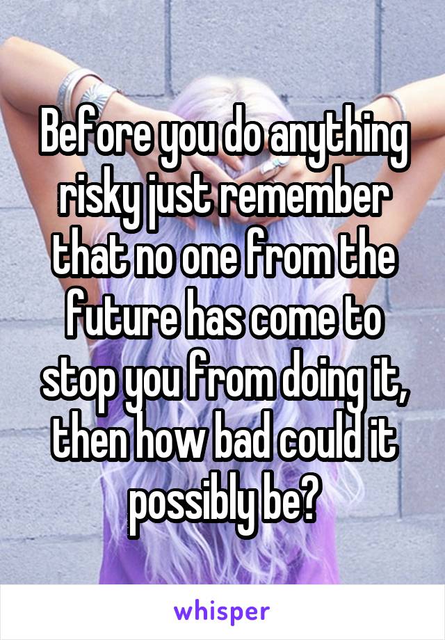 Before you do anything risky just remember that no one from the future has come to stop you from doing it, then how bad could it possibly be?