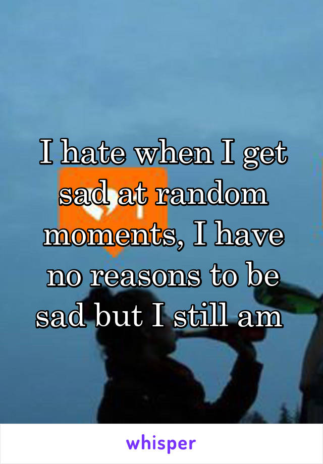 I hate when I get sad at random moments, I have no reasons to be sad but I still am 