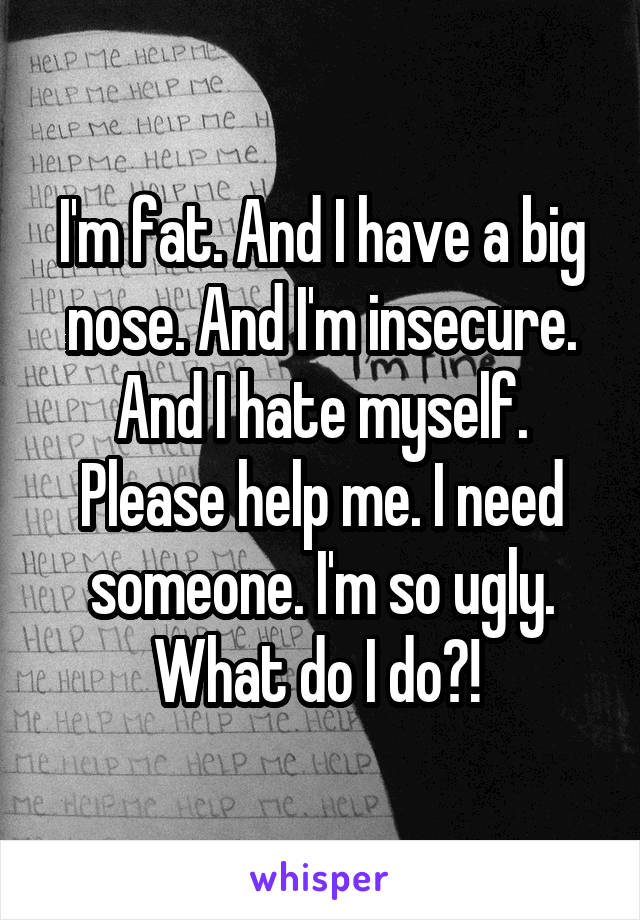 I'm fat. And I have a big nose. And I'm insecure. And I hate myself. Please help me. I need someone. I'm so ugly. What do I do?! 