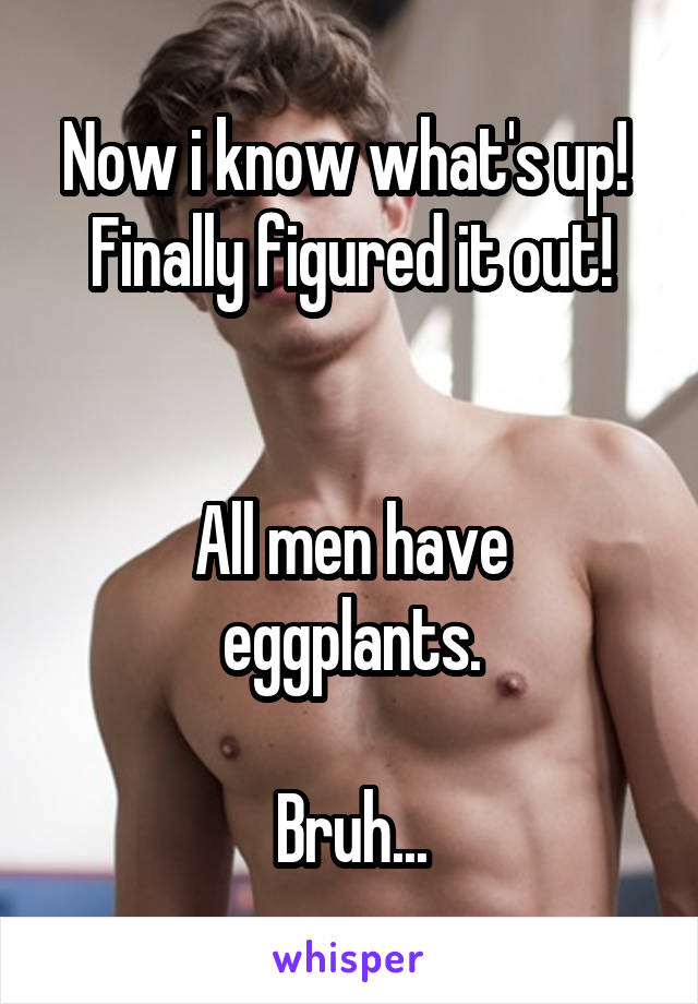 Now i know what's up!  Finally figured it out!


All men have eggplants.

Bruh...