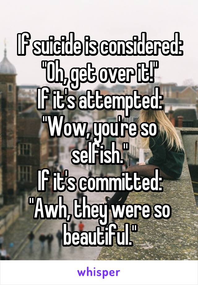 If suicide is considered: "Oh, get over it!"
If it's attempted: "Wow, you're so selfish."
If it's committed: "Awh, they were so beautiful."