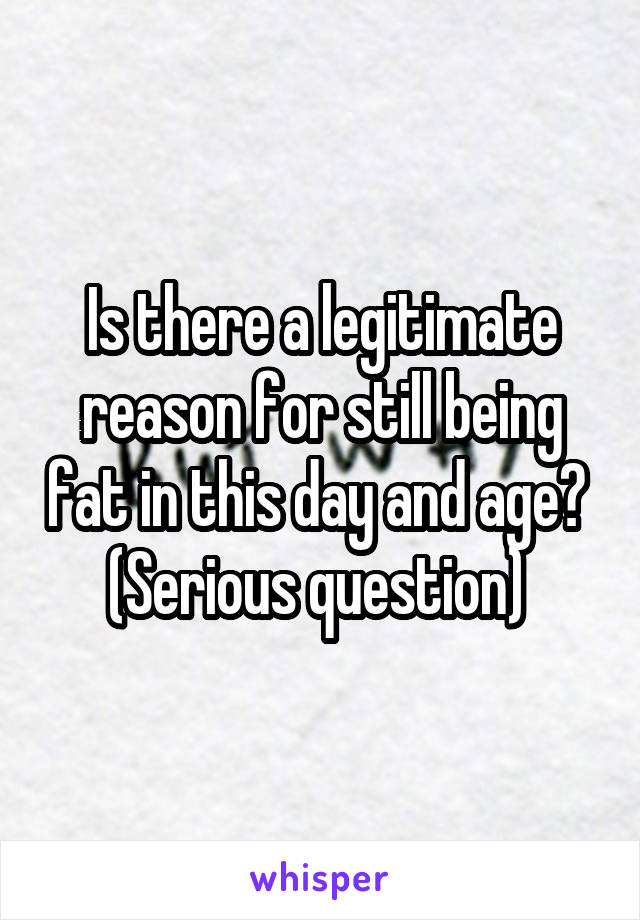 Is there a legitimate reason for still being fat in this day and age? 
(Serious question) 