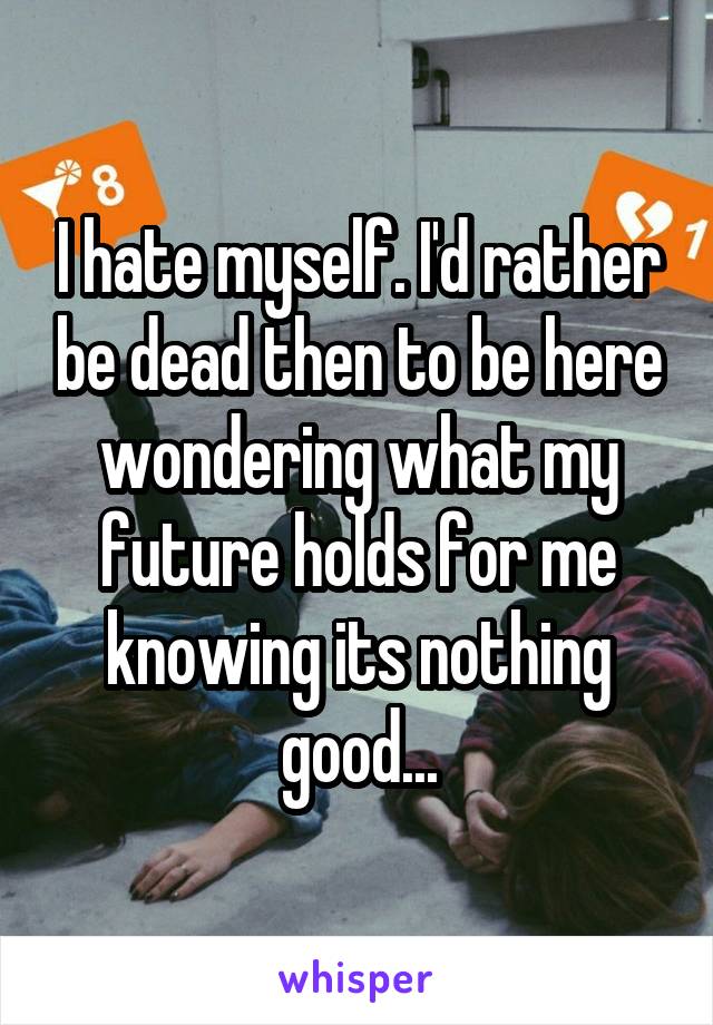 I hate myself. I'd rather be dead then to be here wondering what my future holds for me knowing its nothing good...